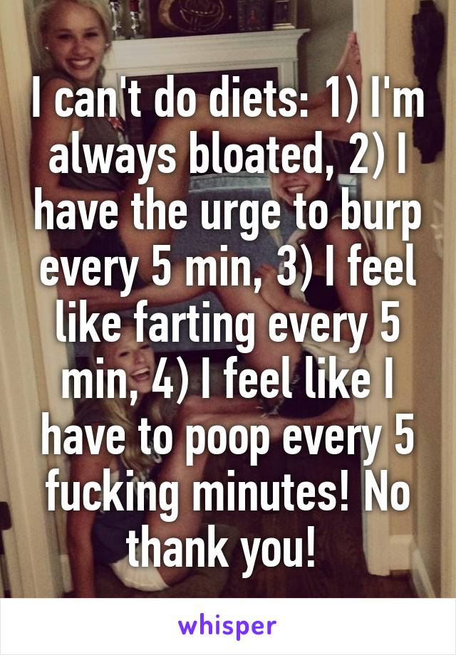 I can't do diets: 1) I'm always bloated, 2) I have the urge to burp every 5 min, 3) I feel like farting every 5 min, 4) I feel like I have to poop every 5 fucking minutes! No thank you! 