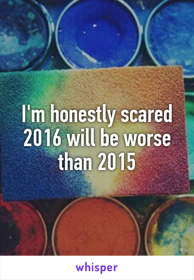 I'm honestly scared 2016 will be worse than 2015