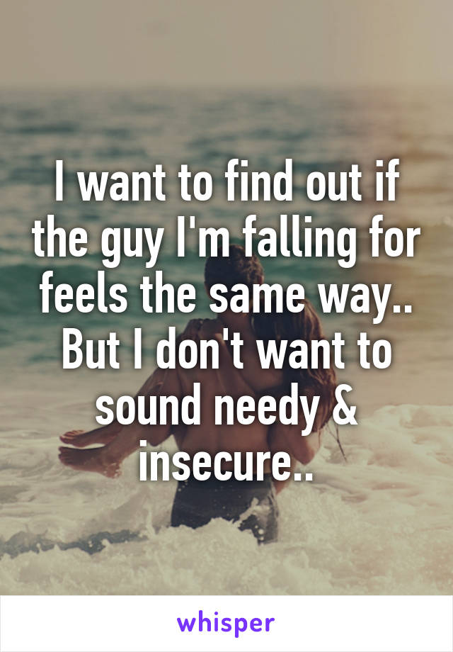 I want to find out if the guy I'm falling for feels the same way.. But I don't want to sound needy & insecure..