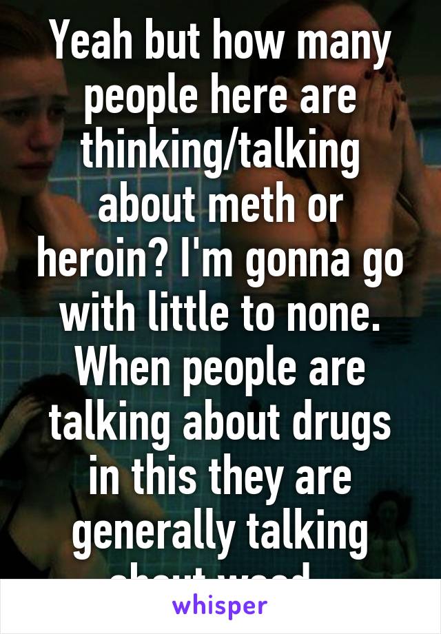 Yeah but how many people here are thinking/talking about meth or heroin? I'm gonna go with little to none. When people are talking about drugs in this they are generally talking about weed. 