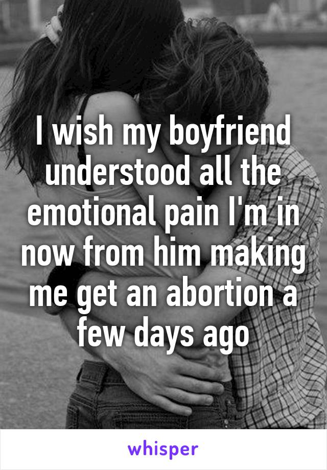 I wish my boyfriend understood all the emotional pain I'm in now from him making me get an abortion a few days ago