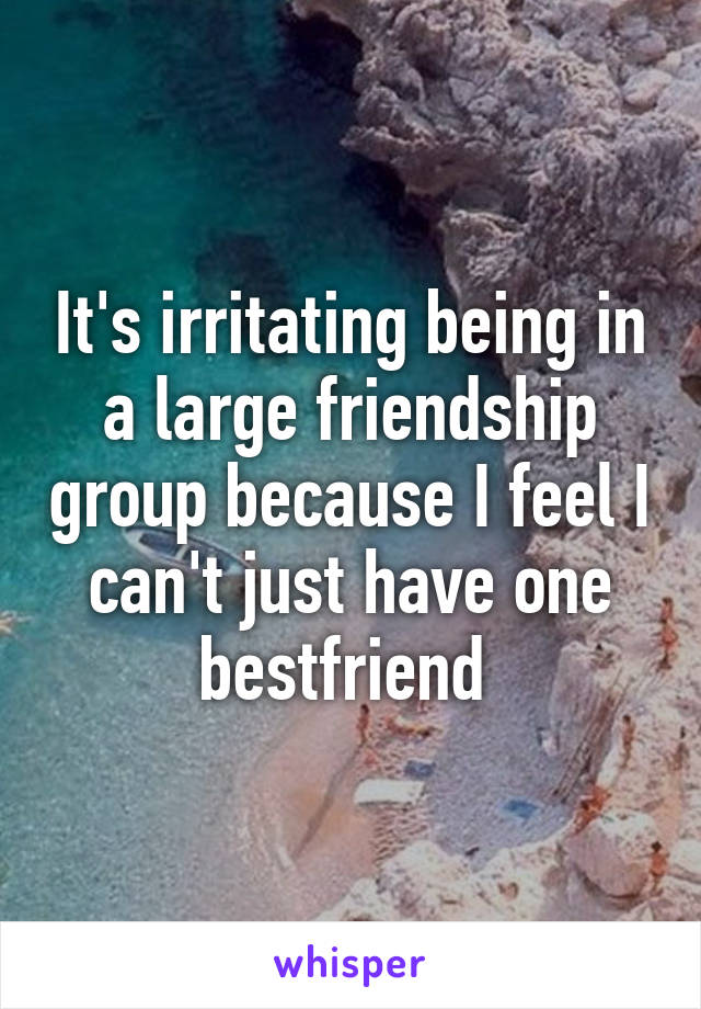 It's irritating being in a large friendship group because I feel I can't just have one bestfriend 