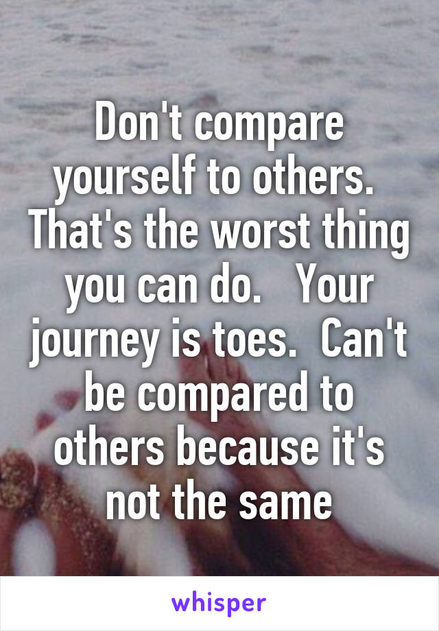 Don't compare yourself to others.  That's the worst thing you can do.   Your journey is toes.  Can't be compared to others because it's not the same