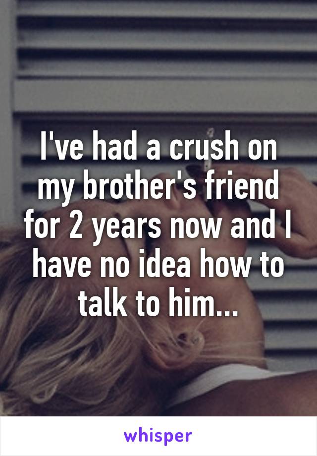 I've had a crush on my brother's friend for 2 years now and I have no idea how to talk to him...