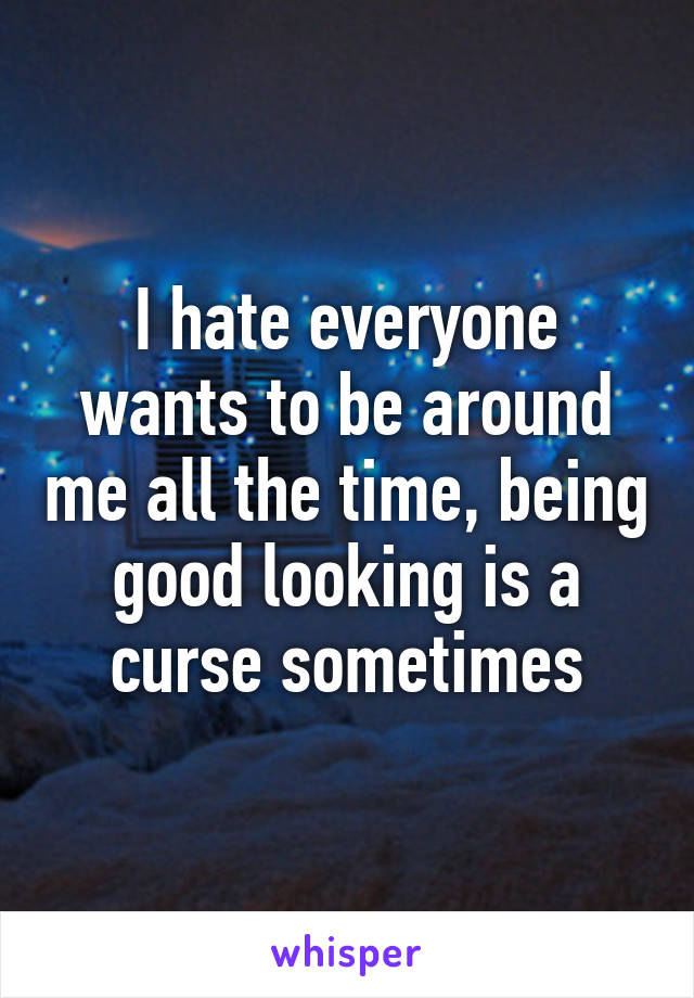 I hate everyone wants to be around me all the time, being good looking is a curse sometimes