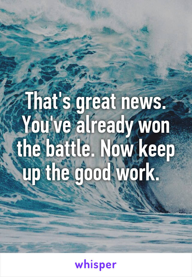 That's great news. You've already won the battle. Now keep up the good work.  