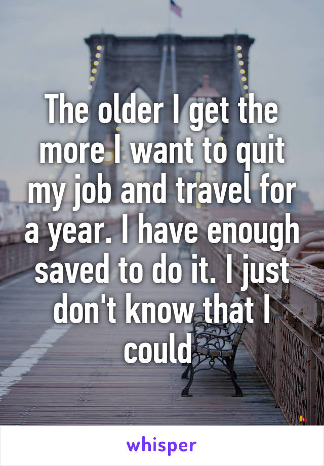 The older I get the more I want to quit my job and travel for a year. I have enough saved to do it. I just don't know that I could 