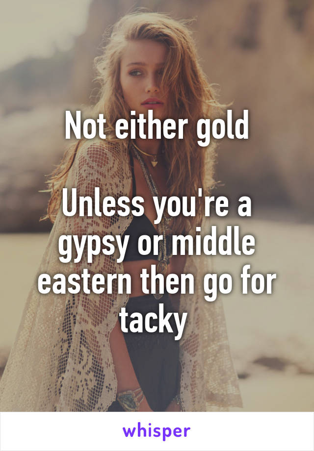 Not either gold

Unless you're a gypsy or middle eastern then go for tacky 