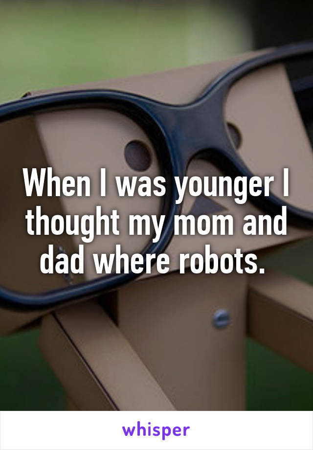 When I was younger I thought my mom and dad where robots. 