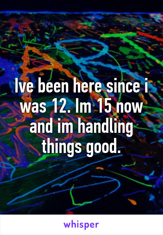 Ive been here since i was 12. Im 15 now and im handling things good.