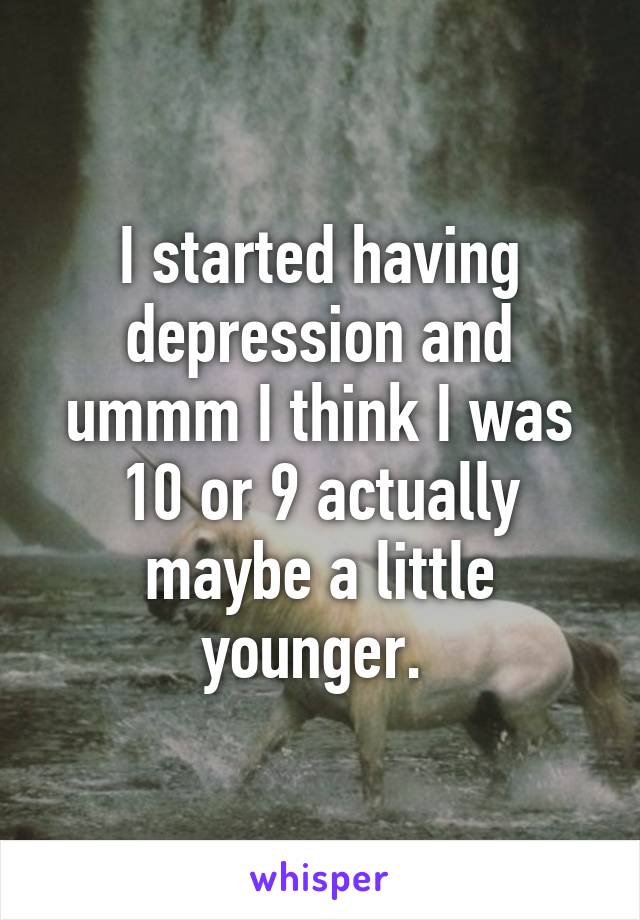 I started having depression and ummm I think I was 10 or 9 actually maybe a little younger. 