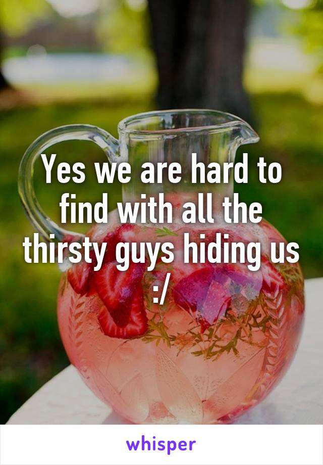 Yes we are hard to find with all the thirsty guys hiding us :/