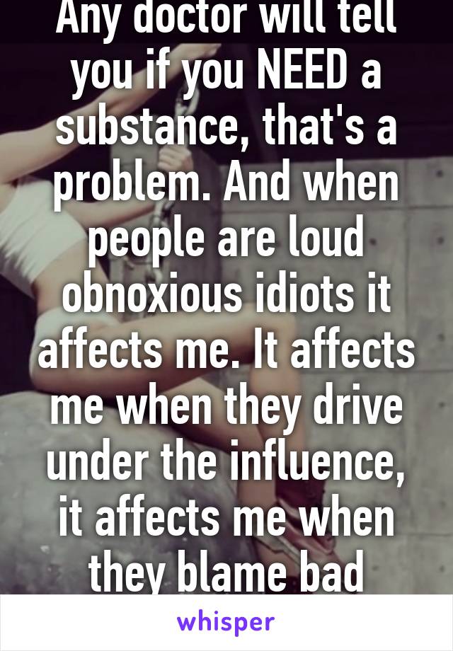 Any doctor will tell you if you NEED a substance, that's a problem. And when people are loud obnoxious idiots it affects me. It affects me when they drive under the influence, it affects me when they blame bad behavior on it. 