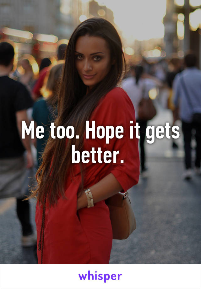 Me too. Hope it gets better. 