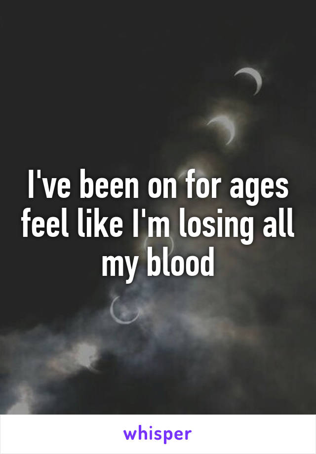 I've been on for ages feel like I'm losing all my blood