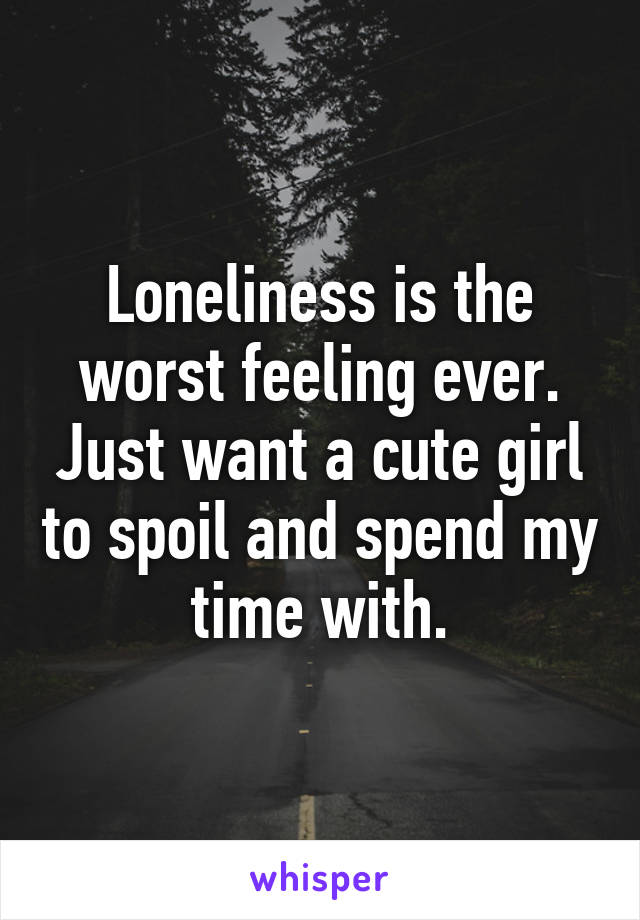 Loneliness is the worst feeling ever. Just want a cute girl to spoil and spend my time with.