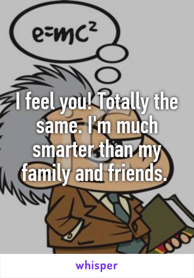 I feel you! Totally the same. I'm much smarter than my family and friends. 