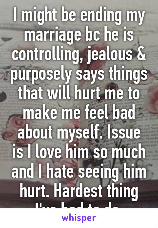 I might be ending my marriage bc he is controlling, jealous & purposely says things that will hurt me to make me feel bad about myself. Issue is I love him so much and I hate seeing him hurt. Hardest thing I've had to do 