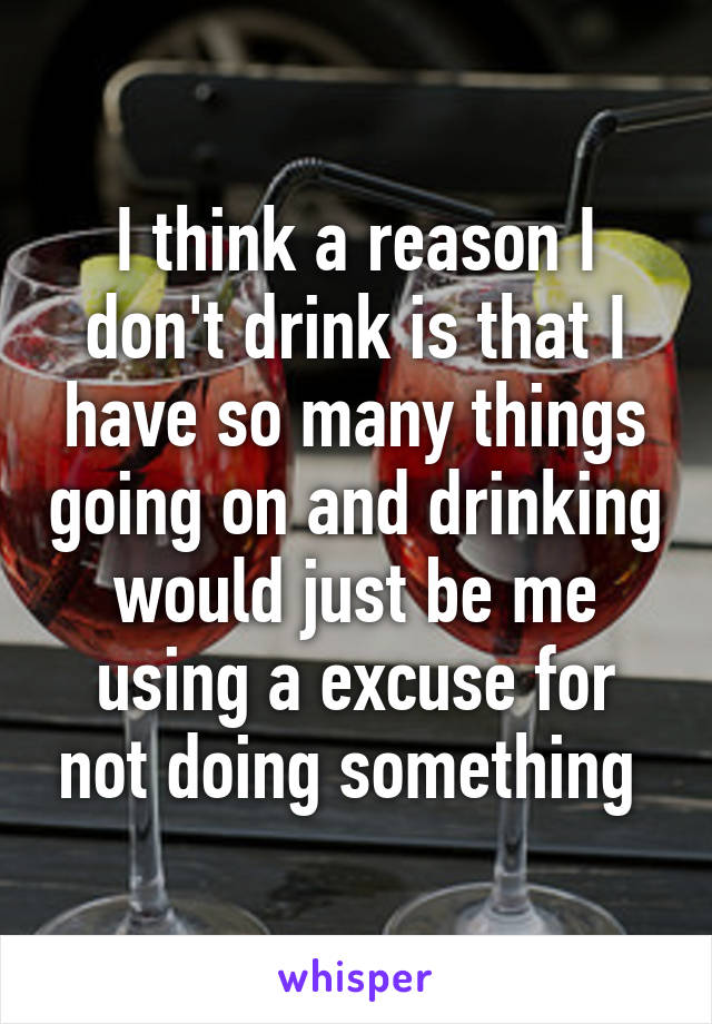 I think a reason I don't drink is that I have so many things going on and drinking would just be me using a excuse for not doing something 