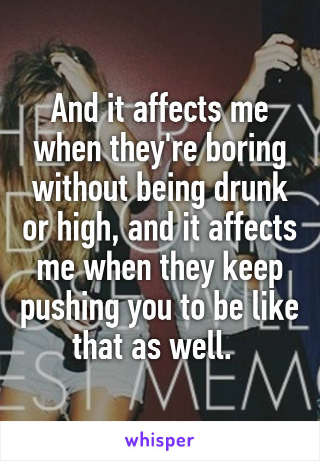 And it affects me when they're boring without being drunk or high, and it affects me when they keep pushing you to be like that as well.  