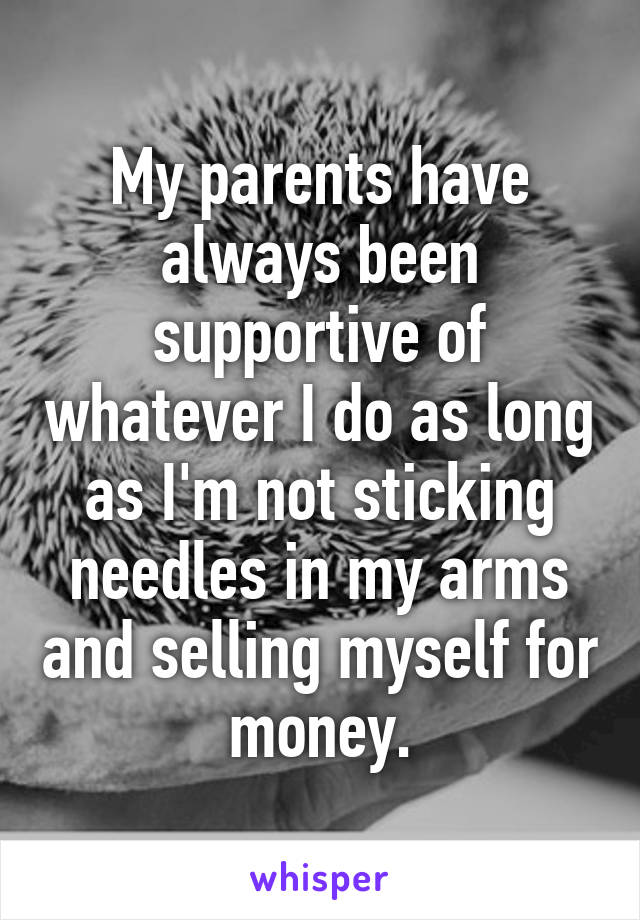 My parents have always been supportive of whatever I do as long as I'm not sticking needles in my arms and selling myself for money.