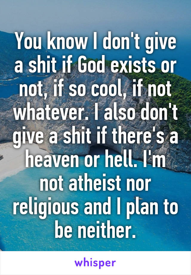 You know I don't give a shit if God exists or not, if so cool, if not whatever. I also don't give a shit if there's a heaven or hell. I'm not atheist nor religious and I plan to be neither.