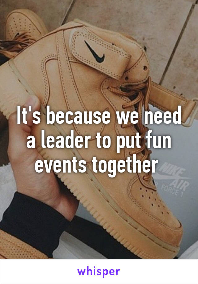 It's because we need a leader to put fun events together 