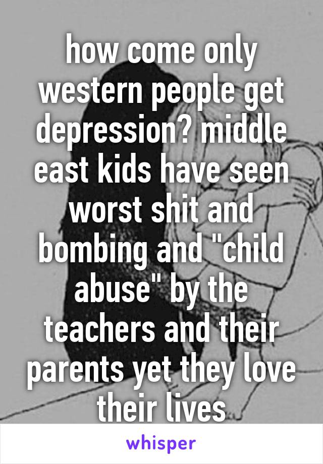 how come only western people get depression? middle east kids have seen worst shit and bombing and "child abuse" by the teachers and their parents yet they love their lives