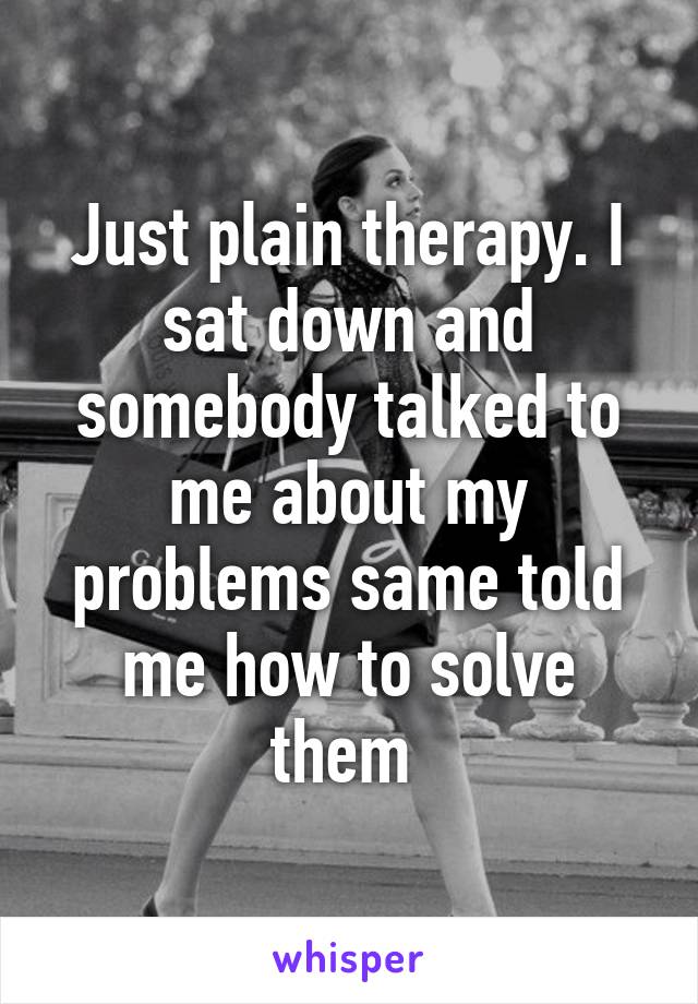 Just plain therapy. I sat down and somebody talked to me about my problems same told me how to solve them 