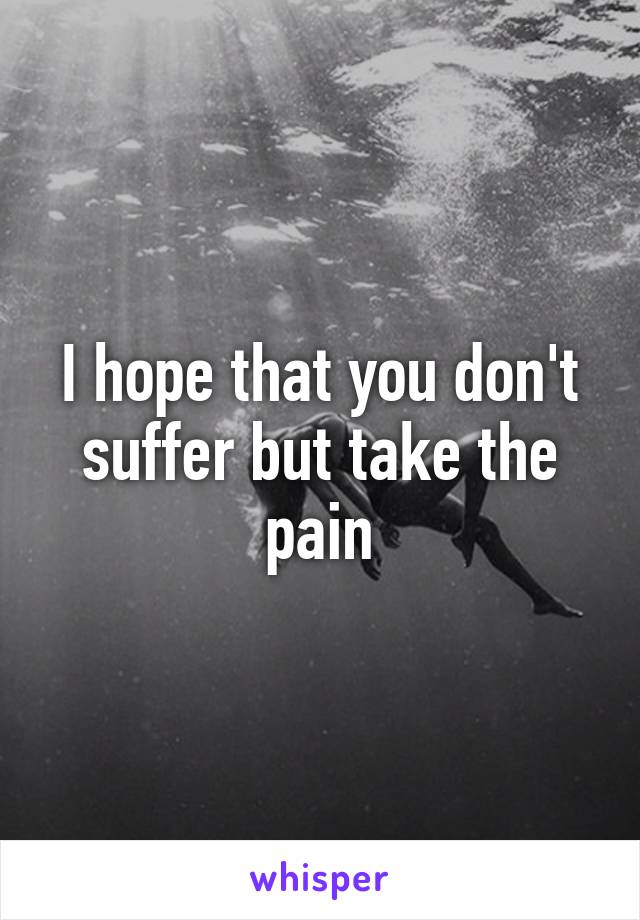 I hope that you don't suffer but take the pain