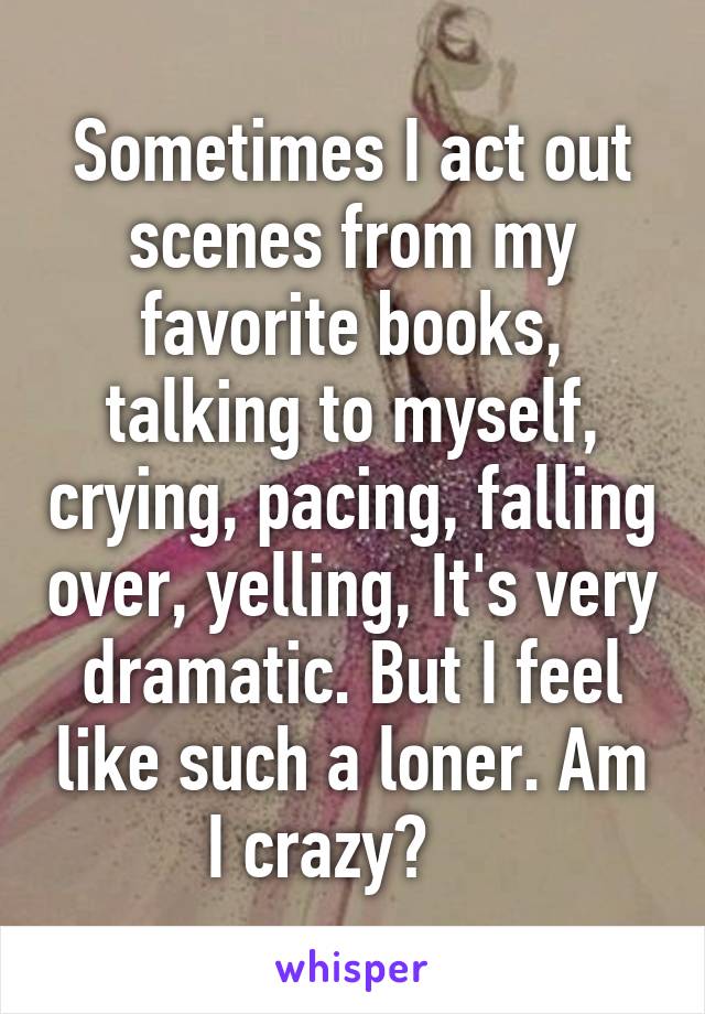 Sometimes I act out scenes from my favorite books, talking to myself, crying, pacing, falling over, yelling, It's very dramatic. But I feel like such a loner. Am I crazy?    