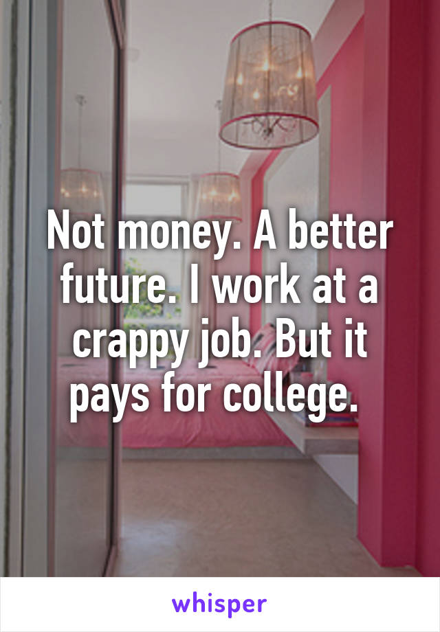 Not money. A better future. I work at a crappy job. But it pays for college. 