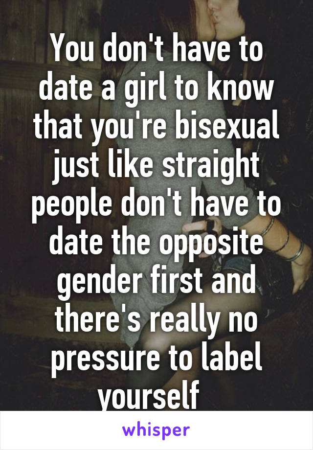 You don't have to date a girl to know that you're bisexual just like straight people don't have to date the opposite gender first and there's really no pressure to label yourself  