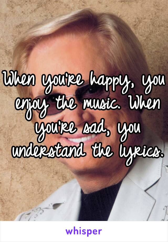 When you’re happy, you enjoy the music. When you’re sad, you understand the lyrics.