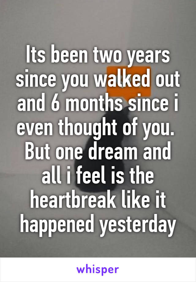 Its been two years since you walked out and 6 months since i even thought of you.  But one dream and all i feel is the heartbreak like it happened yesterday