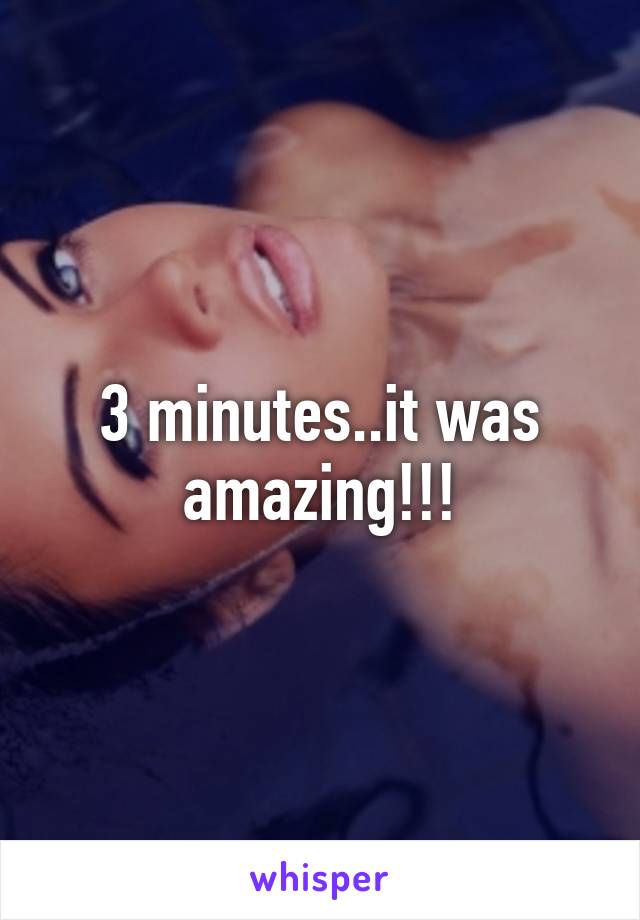 3 minutes..it was amazing!!!