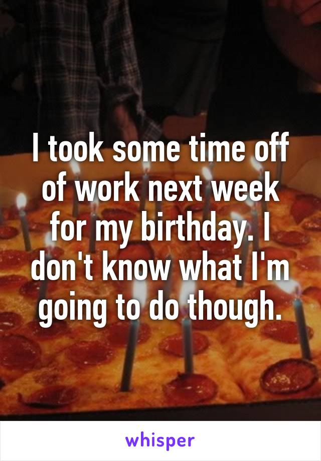 I took some time off of work next week for my birthday. I don't know what I'm going to do though.