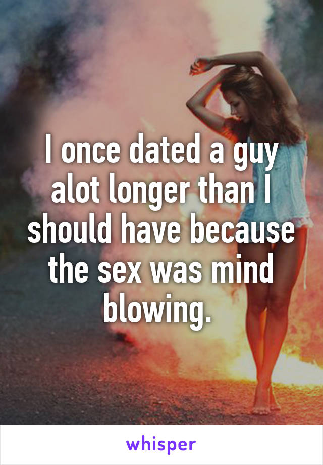 I once dated a guy alot longer than I should have because the sex was mind blowing. 