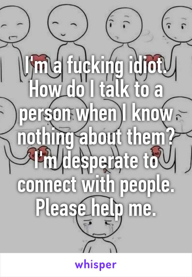 I'm a fucking idiot. How do I talk to a person when I know nothing about them? I'm desperate to connect with people. Please help me.