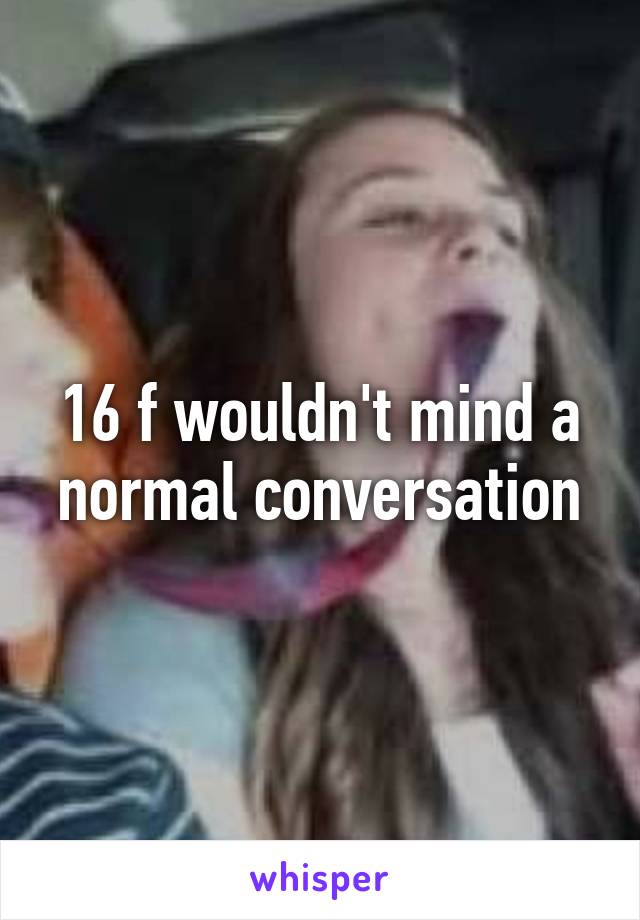 16 f wouldn't mind a normal conversation