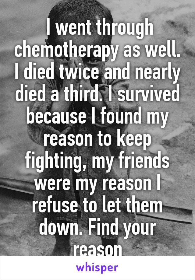  I went through chemotherapy as well. I died twice and nearly died a third. I survived because I found my reason to keep fighting, my friends were my reason I refuse to let them down. Find your reason