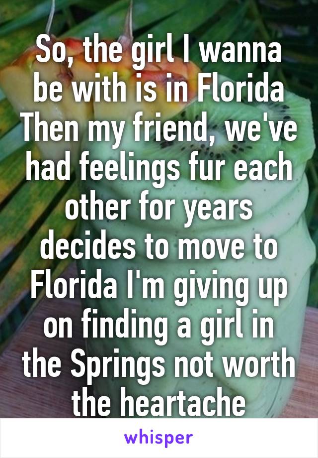 So, the girl I wanna be with is in Florida Then my friend, we've had feelings fur each other for years decides to move to Florida I'm giving up on finding a girl in the Springs not worth the heartache