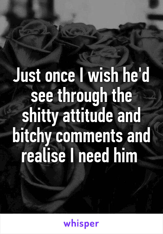 Just once I wish he'd see through the shitty attitude and bitchy comments and realise I need him 