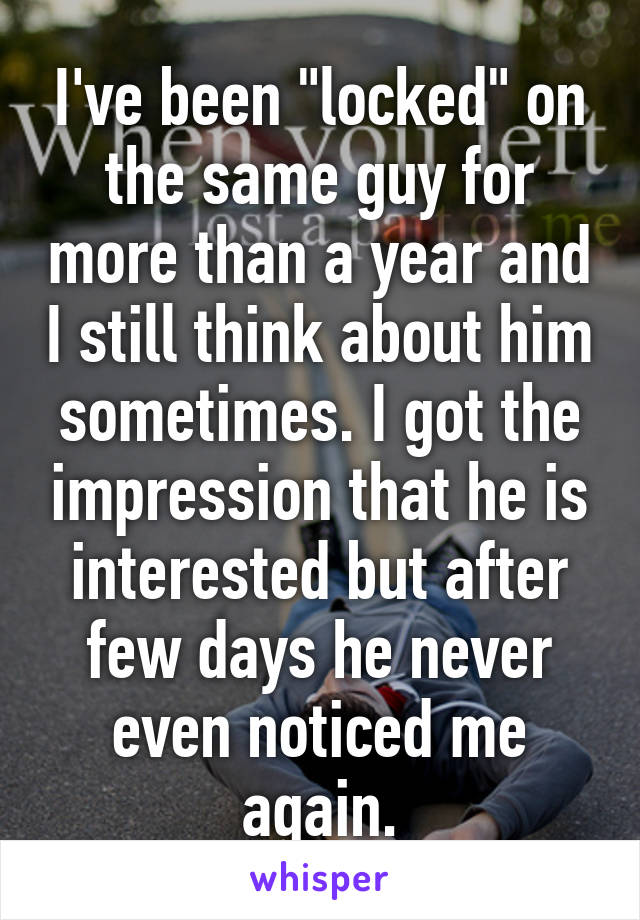 I've been "locked" on the same guy for more than a year and I still think about him sometimes. I got the impression that he is interested but after few days he never even noticed me again.