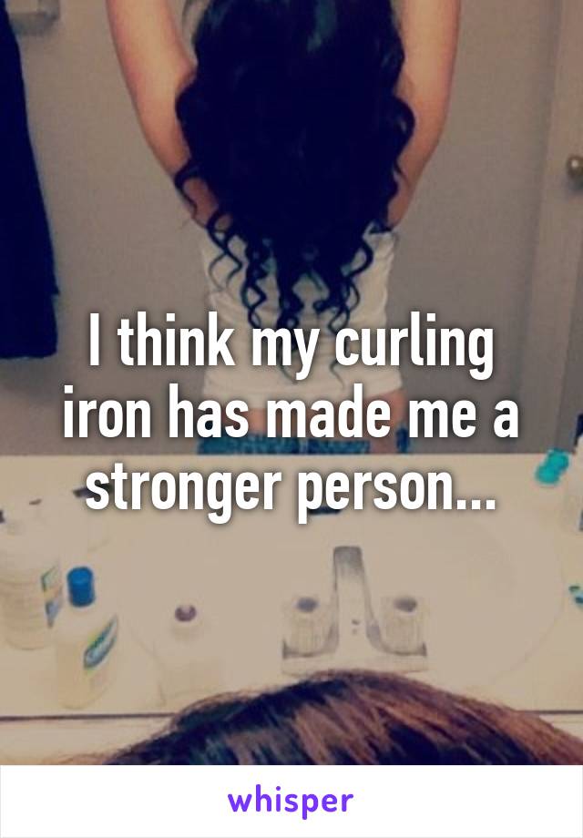 I think my curling iron has made me a stronger person...