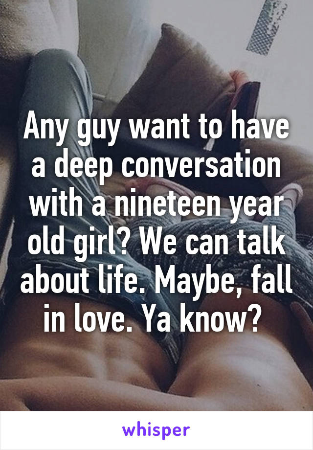 Any guy want to have a deep conversation with a nineteen year old girl? We can talk about life. Maybe, fall in love. Ya know? 