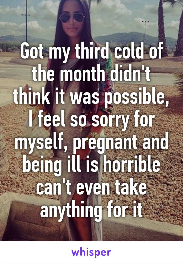 Got my third cold of the month didn't think it was possible, I feel so sorry for myself, pregnant and being ill is horrible can't even take anything for it