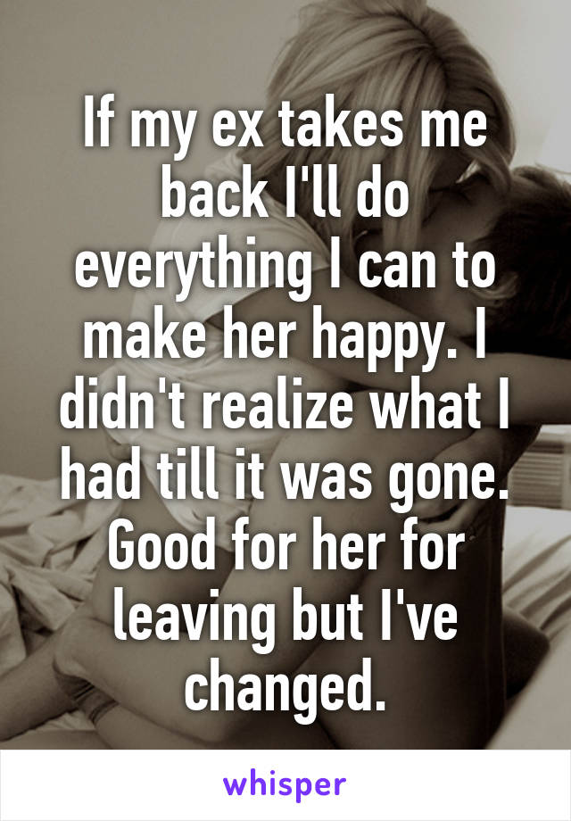 If my ex takes me back I'll do everything I can to make her happy. I didn't realize what I had till it was gone. Good for her for leaving but I've changed.