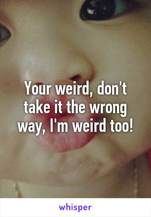 Your weird, don't take it the wrong way, I'm weird too!