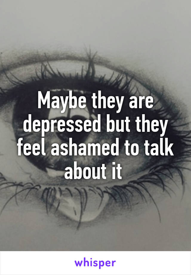 Maybe they are depressed but they feel ashamed to talk about it 